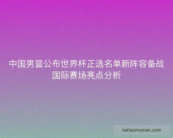 中国男篮公布世界杯正选名单新阵容备战国际赛场亮点分析