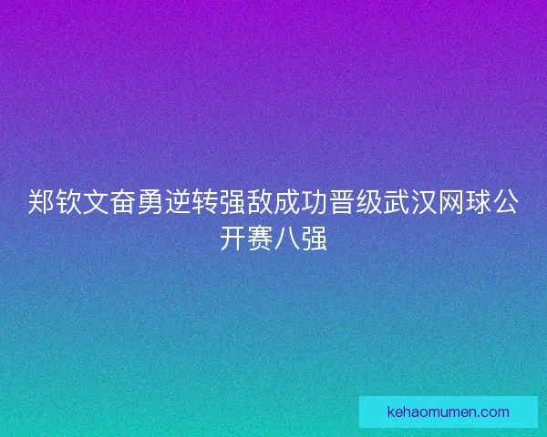 郑钦文奋勇逆转强敌成功晋级武汉网球公开赛八强