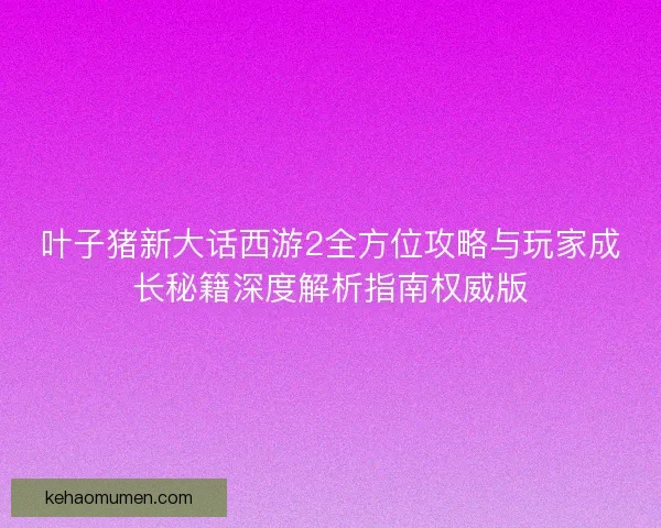 叶子猪新大话西游2全方位攻略与玩家成长秘籍深度解析指南权威版