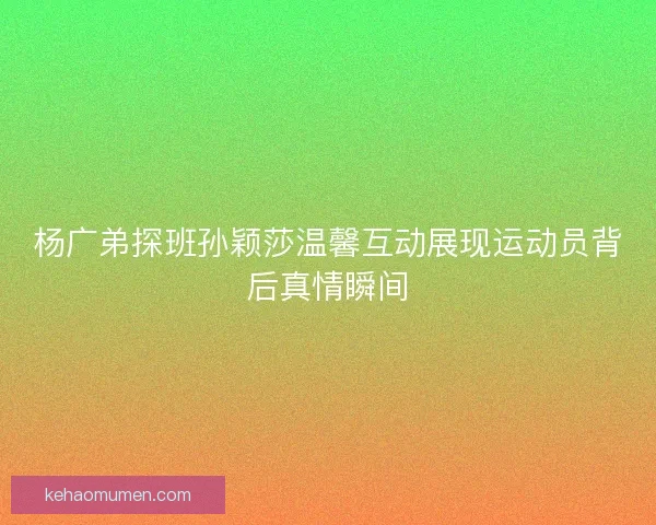 杨广弟探班孙颖莎温馨互动展现运动员背后真情瞬间
