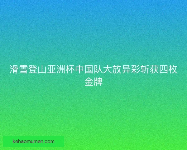 滑雪登山亚洲杯中国队大放异彩斩获四枚金牌