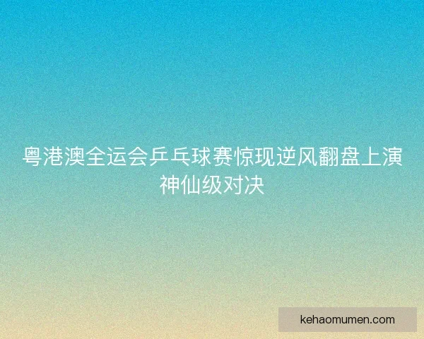 粤港澳全运会乒乓球赛惊现逆风翻盘上演神仙级对决 粤港澳全运会乒乓球赛惊现逆风翻盘上演神仙级对决