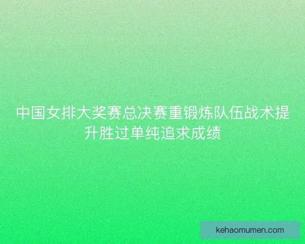 中国女排大奖赛总决赛重锻炼队伍战术提升胜过单纯追求成绩