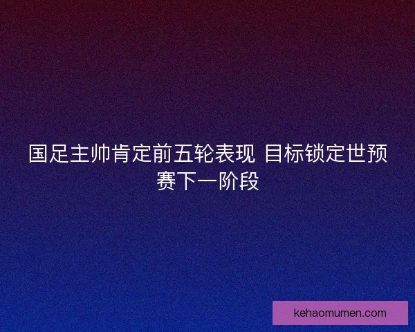 国足主帅肯定前五轮表现 目标锁定世预赛下一阶段
