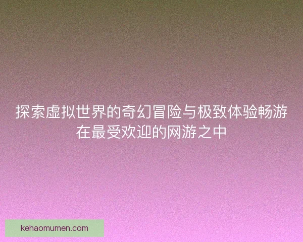 探索虚拟世界的奇幻冒险与极致体验畅游在最受欢迎的网游之中