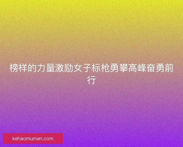 榜样的力量激励女子标枪勇攀高峰奋勇前行