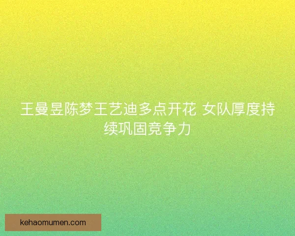 王曼昱陈梦王艺迪多点开花 女队厚度持续巩固竞争力