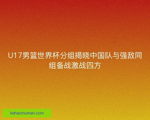 U17男篮世界杯分组揭晓中国队与强敌同组备战激战四方