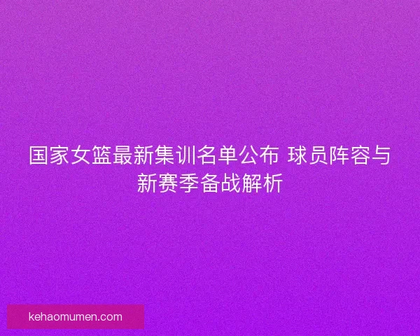 国家女篮最新集训名单公布 球员阵容与新赛季备战解析