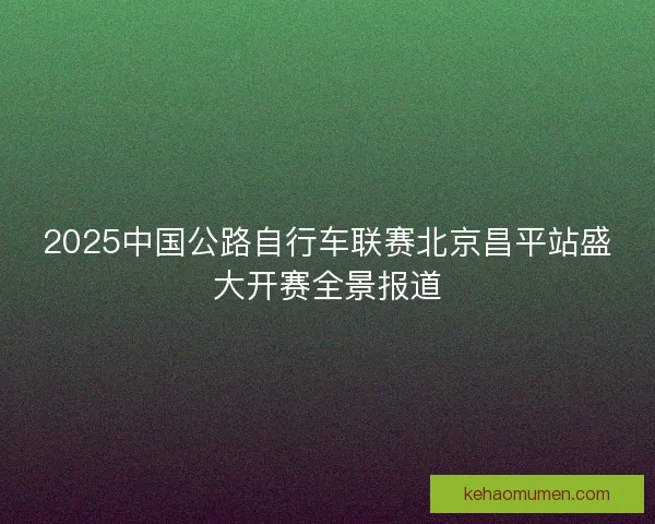 2025中国公路自行车联赛北京昌平站盛大开赛全景报道