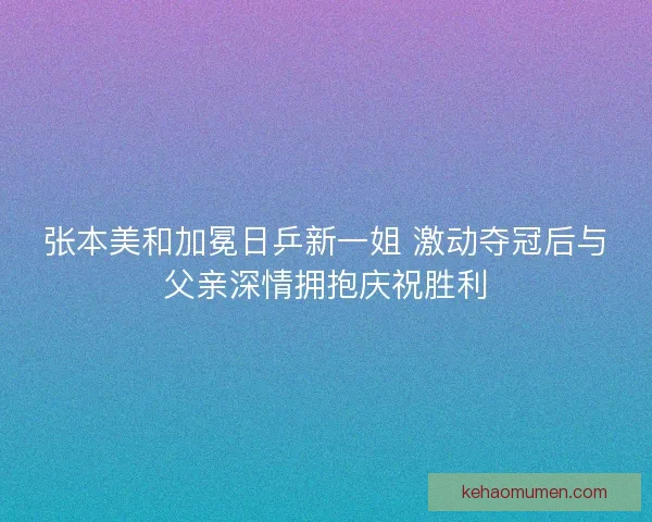 张本美和加冕日乒新一姐 激动夺冠后与父亲深情拥抱庆祝胜利