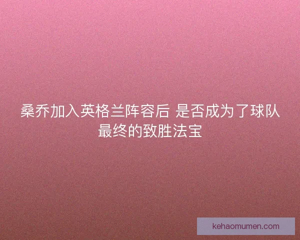 桑乔加入英格兰阵容后 是否成为了球队最终的致胜法宝