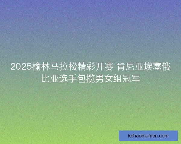 2025榆林马拉松精彩开赛 肯尼亚埃塞俄比亚选手包揽男女组冠军 2025榆林马拉松精彩开赛 肯尼亚埃塞俄比亚选手包揽男女组冠军