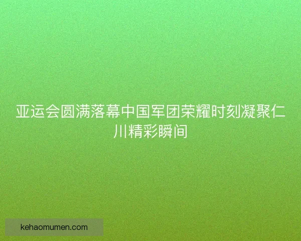 亚运会圆满落幕中国军团荣耀时刻凝聚仁川精彩瞬间 亚运会圆满落幕中国军团荣耀时刻凝聚仁川精彩瞬间