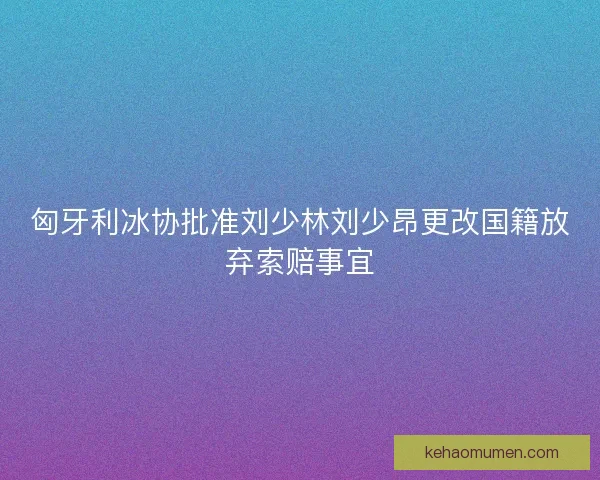 匈牙利冰协批准刘少林刘少昂更改国籍放弃索赔事宜