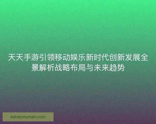 天天手游引领移动娱乐新时代创新发展全景解析战略布局与未来趋势
