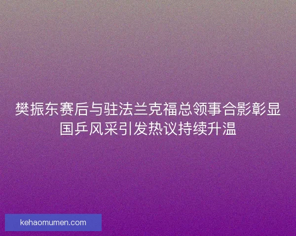 樊振东赛后与驻法兰克福总领事合影彰显国乒风采引发热议持续升温