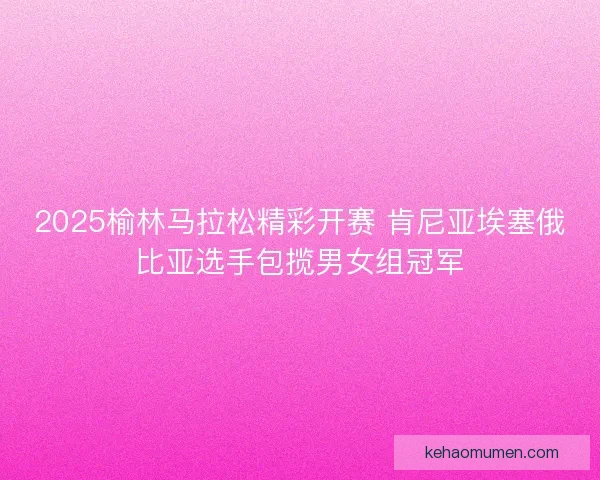 2025榆林马拉松精彩开赛 肯尼亚埃塞俄比亚选手包揽男女组冠军