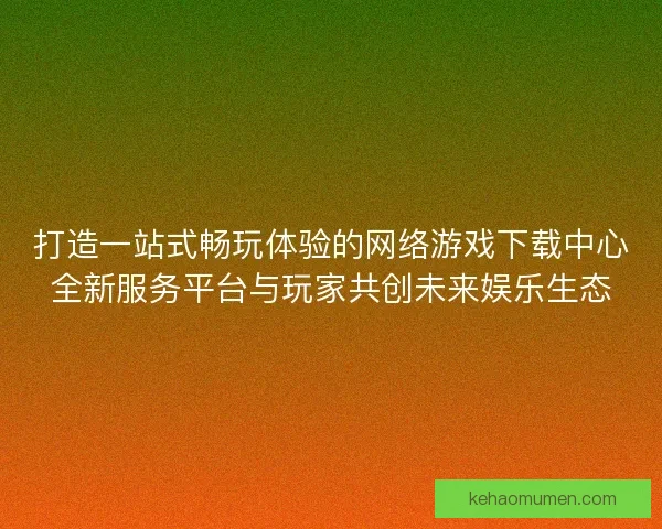 打造一站式畅玩体验的网络游戏下载中心全新服务平台与玩家共创未来娱乐生态