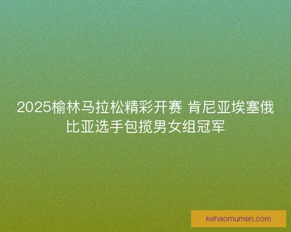 2025榆林马拉松精彩开赛 肯尼亚埃塞俄比亚选手包揽男女组冠军 2025榆林马拉松精彩开赛 肯尼亚埃塞俄比亚选手包揽男女组冠军