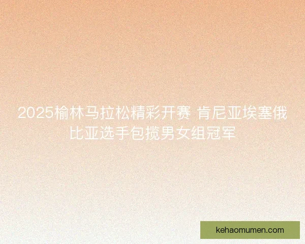 2025榆林马拉松精彩开赛 肯尼亚埃塞俄比亚选手包揽男女组冠军