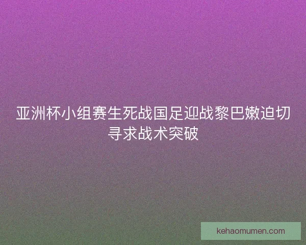 亚洲杯小组赛生死战国足迎战黎巴嫩迫切寻求战术突破