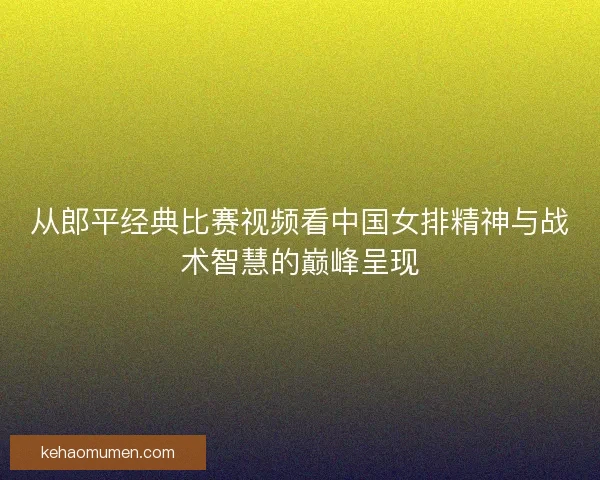 从郎平经典比赛视频看中国女排精神与战术智慧的巅峰呈现 从郎平经典比赛视频看中国女排精神与战术智慧的巅峰呈现